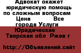 Адвокат окажет юридическую помощь по сложным вопросам  › Цена ­ 1 200 - Все города Услуги » Юридические   . Тверская обл.,Ржев г.